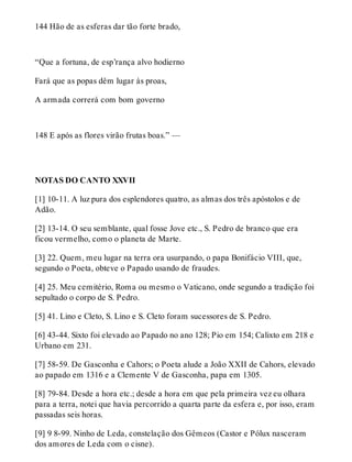 144 Hão de as esferas dar tão forte brado, 
“Que a fortuna, de esp’rança alvo hodierno 
Fará que as popas dêm lugar às proas, 
A armada correrá com bom governo 
148 E após as flores virão frutas boas.” — 
NOTAS DO CANTO XXVII 
[1] 10-11. A luz pura dos esplendores quatro, as almas dos três apóstolos e de 
Adão. 
[2] 13-14. O seu semblante, qual fosse Jove etc., S. Pedro de branco que era 
ficou vermelho, como o planeta de Marte. 
[3] 22. Quem, meu lugar na terra ora usurpando, o papa Bonifácio VIII, que, 
segundo o Poeta, obteve o Papado usando de fraudes. 
[4] 25. Meu cemitério, Roma ou mesmo o Vaticano, onde segundo a tradição foi 
sepultado o corpo de S. Pedro. 
[5] 41. Lino e Cleto, S. Lino e S. Cleto foram sucessores de S. Pedro. 
[6] 43-44. Sixto foi elevado ao Papado no ano 128; Pio em 154; Calixto em 218 e 
Urbano em 231. 
[7] 58-59. De Gasconha e Cahors; o Poeta alude a João XXII de Cahors, elevado 
ao papado em 1316 e a Clemente V de Gasconha, papa em 1305. 
[8] 79-84. Desde a hora etc.; desde a hora em que pela primeira vez eu olhara 
para a terra, notei que havia percorrido a quarta parte da esfera e, por isso, eram 
passadas seis horas. 
[9] 9 8-99. Ninho de Leda, constelação dos Gêmeos (Castor e Pólux nasceram 
dos amores de Leda com o cisne). 
 