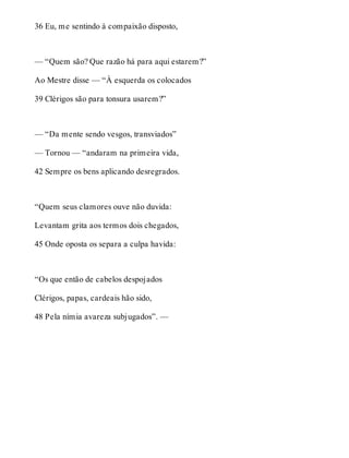 36 Eu, me sentindo à compaixão disposto, 
— “Quem são? Que razão há para aqui estarem?” 
Ao Mestre disse — “À esquerda os colocados 
39 Clérigos são para tonsura usarem?” 
— “Da mente sendo vesgos, transviados” 
— Tornou — “andaram na primeira vida, 
42 Sempre os bens aplicando desregrados. 
“Quem seus clamores ouve não duvida: 
Levantam grita aos termos dois chegados, 
45 Onde oposta os separa a culpa havida: 
“Os que então de cabelos despojados 
Clérigos, papas, cardeais hão sido, 
48 Pela nímia avareza subjugados”. — 
 