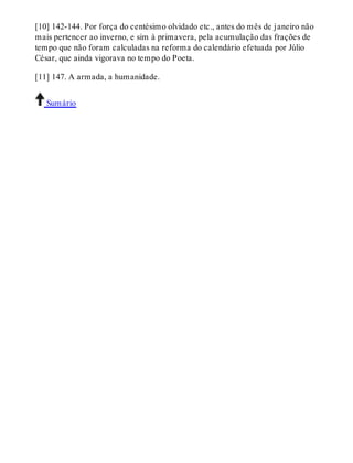 [10] 142-144. Por força do centésimo olvidado etc., antes do mês de janeiro não 
mais pertencer ao inverno, e sim à primavera, pela acumulação das frações de 
tempo que não foram calculadas na reforma do calendário efetuada por Júlio 
César, que ainda vigorava no tempo do Poeta. 
[11] 147. A armada, a humanidade. 
Sumário 
 