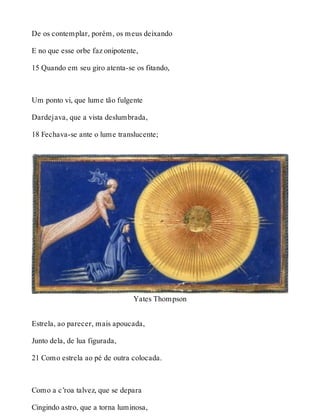 De os contemplar, porém, os meus deixando 
E no que esse orbe faz onipotente, 
15 Quando em seu giro atenta-se os fitando, 
Um ponto vi, que lume tão fulgente 
Dardejava, que a vista deslumbrada, 
18 Fechava-se ante o lume translucente; 
Yates Thompson 
Estrela, ao parecer, mais apoucada, 
Junto dela, de lua figurada, 
21 Como estrela ao pé de outra colocada. 
Como a c’roa talvez, que se depara 
Cingindo astro, que a torna luminosa, 
 