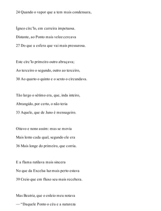 24 Quando o vapor que a tem mais condensara, 
Ígneo círc’lo, em carreira impetuosa. 
Distante, ao Ponto mais veloz cercava 
27 Do que a esfera que vai mais pressurosa. 
Este círc’lo primeiro outro abraçava; 
Ao terceiro o segundo, outro ao terceiro, 
30 Ao quarto o quinto e o sexto o circundava. 
Tão largo o sétimo era, que, inda inteiro, 
Abrangido, por certo, o não teria 
33 Aquele, que de Juno é mensageiro. 
Oitavo e nono assim: mas se movia 
Mais lento cada qual, segundo ele era 
36 Mais longe do primeiro, que corria. 
E a flama rutilava mais sincera 
No que da Excelsa luz mais perto estava 
39 Creio que em fluxo seu mais recebera. 
Mas Beatriz, que o enleio meu notava 
— “Daquele Ponto o céu e a natureza 
 