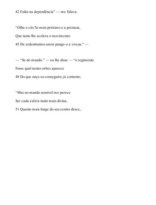 42 Estão na dependência” — me falava. 
“Olha o círc’lo mais próximo e a presteza, 
Que tanto lhe acelera o movimento: 
45 De ardentíssimo amor punge-o a viveza.” — 
— “Se do mundo.” — eu lhe disse — “o regimento 
Fosse qual nestes orbes aparece 
48 Do que ouço eu conseguira já contento; 
“Mas no mundo sensível me parece 
Ser cada esfera tanto mais divina, 
51 Quanto mais longe do seu centro desce, 
 