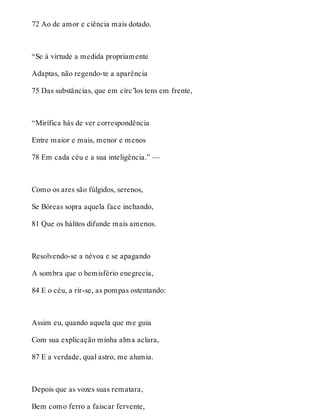 72 Ao de amor e ciência mais dotado. 
“Se à virtude a medida propriamente 
Adaptas, não regendo-te a aparência 
75 Das substâncias, que em círc’los tens em frente, 
“Mirífica hás de ver correspondência 
Entre maior e mais, menor e menos 
78 Em cada céu e a sua inteligência.” — 
Como os ares são fúlgidos, serenos, 
Se Bóreas sopra aquela face inchando, 
81 Que os hálitos difunde mais amenos. 
Resolvendo-se a névoa e se apagando 
A sombra que o hemisfério enegrecia, 
84 E o céu, a rir-se, as pompas ostentando: 
Assim eu, quando aquela que me guia 
Com sua explicação minha alma aclara, 
87 E a verdade, qual astro, me alumia. 
Depois que as vozes suas rematara, 
Bem como ferro a faiscar fervente, 
 