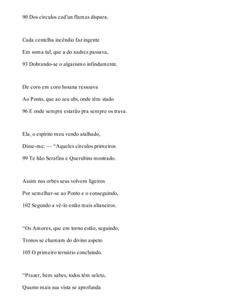 90 Dos círculos cad’un flamas dispara. 
Cada centelha incêndio faz ingente 
Em soma tal, que a do xadrez passava, 
93 Dobrando-se o algarismo infindamente. 
De coro em coro hosana ressoava 
Ao Ponto, que ao seu ubi, onde têm stado 
96 E onde sempre estarão pra sempre os trava. 
Ela, o espírito meu vendo atalhado, 
Disse-me: — “Aqueles círculos primeiros 
99 Te hão Serafins e Querubins mostrado. 
Assim nos orbes seus volvem ligeiros 
Por semelhar-se ao Ponto e o conseguindo, 
102 Segundo a vê-lo estão mais altaneiros. 
“Os Amores, que em torno estão, seguindo, 
Tronos se chamam do divino aspeto 
105 O primeiro ternário concluindo. 
“Prazer, bem sabes, todos têm seleto, 
Quanto mais sua vista se aprofunda 
 