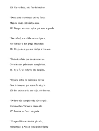 108 Na verdade, alto fito do inteleto. 
“Desta arte se conhece que se funda 
Mais na visão celestial ventura 
111 Do que no amor, ação, que vem segunda. 
“Da visão é a medida a mercê pura, 
Por vontade e por graça produzida: 
114 De grau em grau se enalça a criatura. 
“Outro ternário, que do céu movida. 
Germina em primavera sempiterna, 
117 Pelo Áries noturno não despida, 
“Hosana entoa na harmonia eterna 
Com três coros; que soam de alegria 
120 Em ordens três, em cujo seio interna. 
“Ordens três compreende a jerarquia, 
Dominações, Virtudes, ocupando 
123 Potestades final categoria. 
“Nos penúltimos círculos girando, 
Principados e Arcanjos resplandecem; 
 