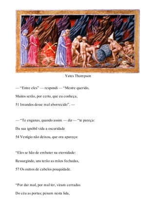 Yates Thompson 
— “Entre eles” — respondi — “Mestre querido, 
Muitos serão, por certo, que eu conheça, 
51 Imundos desse mal aborrecido”. — 
— “Te enganas, quando assim — diz — “te pareça: 
Da sua ignóbil vida a oscuridade 
54 Vestígio não deixou, que ora apareça: 
“Eles se hão de embater na eternidade: 
Ressurgindo, uns terão as mãos fechadas, 
57 Os outros de cabelos pouquidade. 
“Por dar mal, por mal ter, viram cerradas 
Do céu as portas; penam nesta lida, 
 