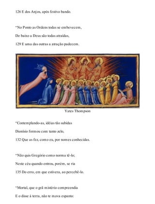 126 E dos Anjos, após festivo bando. 
“No Ponto as Ordens todas se embevecem, 
De baixo a Deus são todas atraídas, 
129 E uma das outras a atração padecem. 
Yates Thompson 
“Contemplando-as, idéias tão subidas 
Dionísio formou com tanto zelo, 
132 Que as fez, como eu, por nomes conhecidas. 
“Não quis Gregório como norma tê-lo; 
Neste céu quando entrou, porém, se ria 
135 Do erro, em que estivera, ao percebê-lo. 
“Mortal, que o grã mistério compreendia 
E o disse à terra, não te mova espanto: 
 
