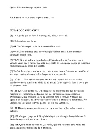 Quem tinha-o visto aqui lhe descobria 
139 E mais verdade deste império santo.” — 
NOTAS DO CANTO XXVIII 
[1] 33. Aquele que de Juno é mensageiro, Íride, o arco-íris. 
[2] 38. Excelsior luz, Deus. 
[3] 64. Circ’los corporais, os céus do mundo sensível. 
[4] 67-69. Mor bondade etc.; os corpos que contêm em si maior bondade 
difundem maior bem. 
[5] 73-78. Se a virtude etc.; medindo os Céus não pela aparência, mas pela 
virtude, verás que o menor que está mais perto de Deus corresponde ao maior no 
mundo sensível; e assim por diante. 
[6] 9 4-96. De coro em coro etc.; os coros hosanavam a Deus que os mantém no 
seu lugar, onde estiveram e ficarão por toda a eternidade. 
[7] 109-111. Desta arte se conhece etc. Era uma questão da escolástica: a 
beatitude celeste consiste na visão ou no amor? Dante segue S. Tomás que a põe 
na visão de Deus. 
[8] 121-126. Ordens três etc. O Poeta colocou nos primeiros três círculos os 
Serafins, os Querubins e os Tronos; nos três círculos sucessivos estão as 
Dominações, que ensinam a arte de dominar para o bem, as Virtudes que 
operam os milagres, e as Potestades que ensinam a respeitar a autoridade. Nos 
últimos círculos estão os Principados e os Anjos e Arcanjos. 
[9] 131. Dionisio, o Aeropagita, que escreveu um livro sobre as hierarquias 
celestes. 
[10] 133. Gregório, o papa S. Gregório Magno que divergiu das opiniões de S. 
Dionisio sobre as hierarquias celestes. 
[11] 138. Quem tinha-os visto etc., S. Paulo, que em vida teve uma visão das 
cousas celestes e foi mestre de S. Dionisio. 
 