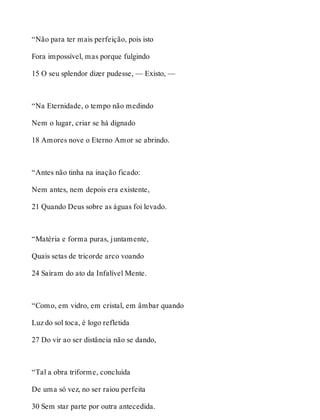“Não para ter mais perfeição, pois isto 
Fora impossível, mas porque fulgindo 
15 O seu splendor dizer pudesse, — Existo, — 
“Na Eternidade, o tempo não medindo 
Nem o lugar, criar se há dignado 
18 Amores nove o Eterno Amor se abrindo. 
“Antes não tinha na inação ficado: 
Nem antes, nem depois era existente, 
21 Quando Deus sobre as águas foi levado. 
“Matéria e forma puras, juntamente, 
Quais setas de tricorde arco voando 
24 Saíram do ato da Infalível Mente. 
“Como, em vidro, em cristal, em âmbar quando 
Luz do sol toca, é logo refletida 
27 Do vir ao ser distância não se dando, 
“Tal a obra triforme, concluída 
De uma só vez, no ser raiou perfeita 
30 Sem star parte por outra antecedida. 
 