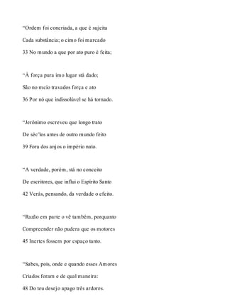 “Ordem foi concriada, a que é sujeita 
Cada substância; o cimo foi marcado 
33 No mundo a que por ato puro é feita; 
“À força pura imo lugar stá dado; 
São no meio travados força e ato 
36 Por nó que indissolúvel se há tornado. 
“Jerônimo escreveu que longo trato 
De séc’los antes de outro mundo feito 
39 Fora dos anjos o império nato. 
“A verdade, porém, stá no conceito 
De escritores, que influi o Espírito Santo 
42 Verás, pensando, da verdade o efeito. 
“Razão em parte o vê também, porquanto 
Compreender não pudera que os motores 
45 Inertes fossem por espaço tanto. 
“Sabes, pois, onde e quando esses Amores 
Criados foram e de qual maneira: 
48 Do teu desejo apago três ardores. 
 