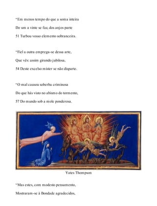 “Em menos tempo do que a soma inteira 
De um a vinte se faz, dos anjos parte 
51 Turbou vosso elemento sobranceira. 
“Fiel a outra emprega-se dessa arte, 
Que vês: assim girando jubilosa, 
54 Deste excelso mister se não disparte. 
“O mal causou soberba criminosa 
Do que hás visto no abismo do tormento, 
57 Do mundo sob a mole ponderosa. 
Yates Thompson 
“Mas estes, com modesto pensamento, 
Mostraram-se à Bondade agradecidos, 
 