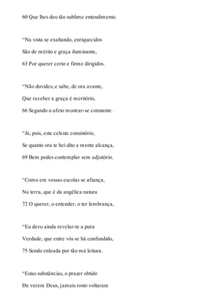 60 Que lhes deu tão sublime entendimento. 
“Na vista se exaltando, enriquecidos 
São de mérito e graça iluminante, 
63 Por querer certo e firme dirigidos. 
“Não duvides; e sabe, de ora avante, 
Que receber a graça é meritório, 
66 Segundo o afeto mostrar-se constante. 
“Já, pois, este celeste consistório, 
Se quanto ora te hei dito a mente alcança, 
69 Bem podes contemplar sem adjutório. 
“Como em vossas escolas se afiança, 
Na terra, que é da angélica natura 
72 O querer, o entender, o ter lembrança, 
“Eu devo ainda revelar-te a pura 
Verdade, que entre vós se há confundido, 
75 Sendo enleada por tão má leitura. 
“Estas substâncias, o prazer obtido 
De verem Deus, jamais rosto voltaram 
 