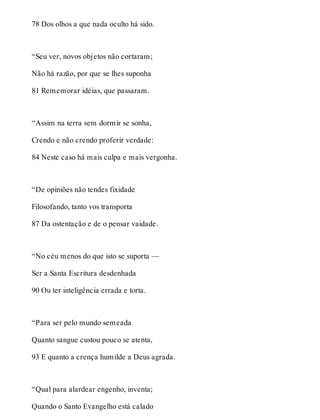 78 Dos olhos a que nada oculto há sido. 
“Seu ver, novos objetos não cortaram; 
Não há razão, por que se lhes suponha 
81 Rememorar idéias, que passaram. 
“Assim na terra sem dormir se sonha, 
Crendo e não crendo proferir verdade: 
84 Neste caso há mais culpa e mais vergonha. 
“De opiniões não tendes fixidade 
Filosofando, tanto vos transporta 
87 Da ostentação e de o pensar vaidade. 
“No céu menos do que isto se suporta — 
Ser a Santa Escritura desdenhada 
90 Ou ter inteligência errada e torta. 
“Para ser pelo mundo semeada 
Quanto sangue custou pouco se atenta, 
93 E quanto a crença humilde a Deus agrada. 
“Qual para alardear engenho, inventa; 
Quando o Santo Evangelho está calado 
 