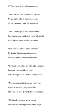 96 Tais invenções o púlpito comenta. 
“Qual diz que a lua, tendo atrás voltado, 
No ato da Paixão de Cristo, houvera, 
99 Interpondo-se, a luz do Sol velado. 
“Qual afirma que o lume se escondera 
Por si mesmo; e o eclipse à Índia, à Espanha 
102 Comum como à Judéia, se fizera. 
“Em Florença não há cópia tamanha 
De Lapi e Bindi quanto só num ano 
105 O púlpito de contos desentranha. 
“Desta arte a ovelha, que não sabe o engano, 
Do pasto volta túmida de vento, 
108 Desculpa não lhe dá não vendo o dano. 
“Não disse Jesus Cristo ao seu convento: 
Parti e ao mundo apregoai mentira; 
111 Mas deu-lhes da verdade o fundamento; 
“Ele tão alto, em sua voz se ouvira, 
Que foi-lhes o Evangelho escudo e lança 
 