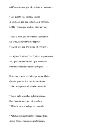 60 Com mágoas, que não podem ser contadas. 
“Vês quanto é de vaidade iludida 
A ambição, em que os homens a porfiam, 
63 Da Fortuna anelando os bens na vida. 
“Todo o ouro, que as entranhas conteriam 
Da terra, não pudera dar repouso 
66 A um dos que em fadiga se cruciam”. — 
— “Quem é Mestre” — falei — “o portentoso 
Ser, que chamas Fortuna, que à vontade 
69 Bens distribui ao mundo cobiçoso?” — 
Responde o Vate: — “Ó cega humanidade, 
Quanta ignorância a mente vos ofende. 
72 Do meu pensar direi toda a verdade. 
“Quem pelo seu saber tudo transcende, 
Os céus criando, guias elegeu-lhes; 
75 E toda parte a toda parte esplende, 
“Pela luz que igualmente concedeu-lhes. 
Assim fez aos mundanos esplendores, 
 