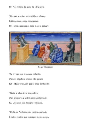 114 Nos prélios, de que a Fé vitriz saíra. 
“Ora em sermões o trocadilho, a chança 
Estão na voga; o riso provocando 
117 Incha o capuz; por nada mais se cança*. 
Yates Thompson 
“Se o vulgo vira o pássaro nefando, 
Que em cógula se aninha, não quisera 
120 Indulgências, em que se anda confiando; 
“Stultícia tal da terra se apodera, 
Que, em prova e testemunho não firmado, 
123 Qualquer a dá-las apto considera. 
“De Santo Antônio assim medra o cevado 
E outros muitos, que os porcos mais ascosos, 
 