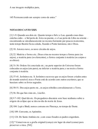 A sua imagem multiplica pura, 
145 Permanecendo um sempre como de antes.” 
NOTAS DO CANTO XXIX 
[1] 1-9. Quando aos dois etc. Quanto tempo o Sol e a Lua, quando essas duas 
estrelas estão – o Sol perto de Aries no poente, e a Lua perto da Libra no oriente – 
encontrando-se simultaneamente no mesmo horizonte por poucos momentos, 
tanto tempo Beatriz ficou calada, fixando o Ponto luminoso, isto é Deus. 
[2] 18. Amores nove, os nove círculos de anjos. 
[3] 22. Matéria e forma etc.; Deus criou no mesmo tempo a forma pura (os 
anjos), a matéria pura (os elementos), a forma conjunta à matéria (os corpos e 
as almas). 
[4] 31-36. Ordem foi concriada etc.; na parte superior do Universo foram 
colocados os anjos (ato puro); na inferior a matéria pura; e no meio a forma 
conjunta à matéria. 
[5] 37-41. Jerônimo etc. S. Jerônimo escreveu que os anjos foram criados antes 
do mundo sensível; mas o Poeta está de acordo com outros escritores, que se 
baseiam sobre os livros sagrados. 
[6] 50-51. Dos anjos parte etc., os anjos rebeldes convulsionaram a Terra. 
[7] 56. Do que hás visto etc., Lúcifer. 
[8] 9 7-102. Qual diz etc. Os pregadores discutem sem base nenhuma sobre a 
origem do eclipse que se deu no dia da morte de Jesus. 
[9] 104. Lapi e Bindi, nomes comuns em Florença, no tempo de Dante. 
[10] 109. Convento, os Apóstolos. 
[11] 124. De Santo Antônio etc.; com essas fraudes os padres engordam. 
[12] * Conservou-se a grafia original (cança) em lugar da atual (cansa) para 
preservar a rima. [NE] 
 