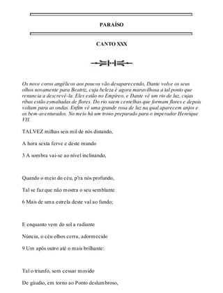 PARAÍSO 
CANTO XXX 
Os nove coros angélicos aos poucos vão desaparecendo, Dante volve os seus 
olhos novamente para Beatriz, cuja beleza é agora maravilhosa a tal ponto que 
renuncia a descrevê-la. Eles estão no Empíreo, e Dante vê um rio de luz, cujas 
ribas estão esmaltadas de flores. Do rio saem centelhas que formam flores e depois 
voltam para as ondas. Enfim vê uma grande rosa de luz na qual aparecem anjos e 
os bem-aventurados. No meio há um trono preparado para o imperador Henrique 
VII. 
TALVEZ milhas seis mil de nós distando, 
A hora sexta ferve e deste mundo 
3 A sombra vai-se ao nível inclinando, 
Quando o meio do céu, p’ra nós profundo, 
Tal se faz que não mostra o seu semblante 
6 Mais de uma estrela deste val ao fundo; 
E enquanto vem do sol a radiante 
Núncia, o céu olhos cerra, adormecido 
9 Um após outro até o mais brilhante: 
Tal o triunfo, sem cessar movido 
De gáudio, em torno ao Ponto deslumbroso, 
 