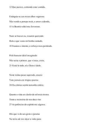 12 Que parece, contendo estar contido, 
Extinguiu-se aos meus olhos vagaroso. 
Não vendo a pompa mais, a amor cedendo, 
15 A Beatriz voltei-me fervoroso. 
Num só louvor eu, resumir querendo 
Dela o que vezes mil tenho cantado, 
18 Frustara o intento, o esforço meu perdendo. 
Pelo humano ideal imaginado 
Não seria o primor, que vi mas, creio, 
21 Gozá-lo todo, só a Deus é dado. 
Neste árduo passo superado, anseio: 
Vate jamais em trágico poema 
24 Ou cômico sentiu tamanho enleio; 
Quanto a vista ao clarão do sol mais trema. 
Tanto a memória do seu doce riso 
27 As potências do espírito me algema. 
Dês que vi do seu gesto o paraíso 
Na terra até me alçar a visão pura 
 