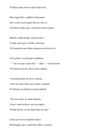 30 Meu canto renovar não foi preciso. 
Mas seguir-lhe a sublime formosura 
Nos versos meus agora não me atrevo, 
33 Como artista, que o extremo esforço apura. 
Beatriz, sendo tal que a deixar devo 
A tuba, mais que a minha, sonorosa, 
36 Enquanto esta árdua empresa ao termo levo, 
Com gesto e voz de guia cuidadosa, 
— “Ao céu que é pura luz” — disse — “ao presente 
39 Alçamo-nos da esfera mais vultosa, 
“Luz intelectual, de amor ardente, 
Amor do sumo bem, que enche a alegria; 
42 Alegria em dulçores transcendente. 
“Do céu verás, na santa bizarria, 
Uma e outra milícia: uma no aspeto 
45 Que hás de ver do final Juízo em dia.” 
Como aos visivos espíritos direto 
Relâmpago, que a ação lhes tolhe e os priva 
 