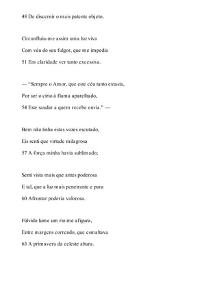48 De discernir o mais patente objeto, 
Circunfluiu-me assim uma luz viva 
Com véu do seu fulgor, que me impedia 
51 Em claridade ver tanto excessiva. 
— “Sempre o Amor, que este céu tanto extasia, 
Por ser o círio à flama aparelhado, 
54 Este saudar a quem recebe envia.” — 
Bem não tinha estas vozes escutado, 
Eis senti que virtude milagrosa 
57 A força minha havia sublimado; 
Senti vista mais que antes poderosa 
E tal, que a luz mais penetrante e pura 
60 Afrontar poderia valorosa. 
Fúlvido lume um rio me afigura, 
Entre margens correndo, que esmaltava 
63 A primavera da celeste altura. 
 