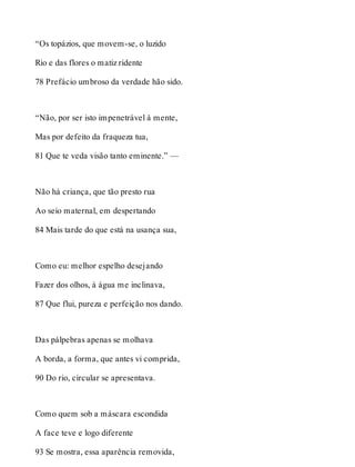 “Os topázios, que movem-se, o luzido 
Rio e das flores o matiz ridente 
78 Prefácio umbroso da verdade hão sido. 
“Não, por ser isto impenetrável à mente, 
Mas por defeito da fraqueza tua, 
81 Que te veda visão tanto eminente.” — 
Não há criança, que tão presto rua 
Ao seio maternal, em despertando 
84 Mais tarde do que está na usança sua, 
Como eu: melhor espelho desejando 
Fazer dos olhos, à água me inclinava, 
87 Que flui, pureza e perfeição nos dando. 
Das pálpebras apenas se molhava 
A borda, a forma, que antes vi comprida, 
90 Do rio, circular se apresentava. 
Como quem sob a máscara escondida 
A face teve e logo diferente 
93 Se mostra, essa aparência removida, 
 