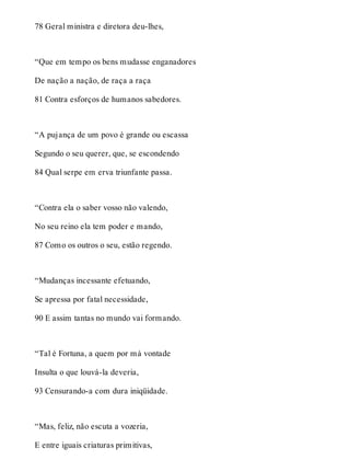 78 Geral ministra e diretora deu-lhes, 
“Que em tempo os bens mudasse enganadores 
De nação a nação, de raça a raça 
81 Contra esforços de humanos sabedores. 
“A pujança de um povo é grande ou escassa 
Segundo o seu querer, que, se escondendo 
84 Qual serpe em erva triunfante passa. 
“Contra ela o saber vosso não valendo, 
No seu reino ela tem poder e mando, 
87 Como os outros o seu, estão regendo. 
“Mudanças incessante efetuando, 
Se apressa por fatal necessidade, 
90 E assim tantas no mundo vai formando. 
“Tal é Fortuna, a quem por má vontade 
Insulta o que louvá-la deveria, 
93 Censurando-a com dura iniqüidade. 
“Mas, feliz, não escuta a vozeria, 
E entre iguais criaturas primitivas, 
 