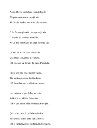 Assim flores, centelhas, mais fulgente 
Alegria mostraram e eu já via 
96 Do céu ambas as cortes claramente, 
Ó de Deus esplendor, por quem já via 
O triunfo do reino da verdade, 
99 Dá-me valor; que eu diga o que já via. 
Lá alto há luz de tanta claridade, 
Que Deus visível faz à criatura, 
102 Que em vê-lo tem da paz a f’licidade. 
Ela se estende em circular figura, 
Tão vasta que o seu âmbito faria 
105 Ao sol desmarcadíssima cintura. 
Um raio era o que dela aparecia 
Refletido no Móbile Primeiro, 
108 A que assim vida e influxo principia. 
Qual em cristal do próximo ribeiro 
Se espelha, como para ver as flores 
111 E verdura, que o vestem, lindo outeiro, 
 