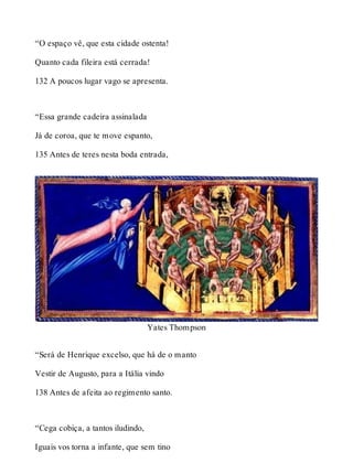 “O espaço vê, que esta cidade ostenta! 
Quanto cada fileira está cerrada! 
132 A poucos lugar vago se apresenta. 
“Essa grande cadeira assinalada 
Já de coroa, que te move espanto, 
135 Antes de teres nesta boda entrada, 
Yates Thompson 
“Será de Henrique excelso, que há de o manto 
Vestir de Augusto, para a Itália vindo 
138 Antes de afeita ao regimento santo. 
“Cega cobiça, a tantos iludindo, 
Iguais vos torna a infante, que sem tino 
 