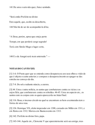 141 De ama o seio não quer, fome sentindo. 
“Será então Prefeito no divino 
Foro aquele, que, oculto ou descoberto, 
144 Não há de ser de acompanhá-lo di’no. 
“A Deus, porém, apraz que esteja perto 
Tempo, em que perderá cargo sagrado! 
Terá com Simão Mago o lugar certo, 
148 E o de Anagni será mais soterrado.” — 
NOTAS DO CANTO XXX 
[1] 1-6. O Poeta quer que se entenda como desapareceu aos seus olhos a visão de 
que é objeto o canto anterior; e compara o desaparecimento ao apagar-se das 
estrelas no começo do dia. 
[2] 7-8. Do sol a radiante núncia, a aurora. 
[3] 44. Uma e outra milícia, os santos que combateram contra os vícios e os 
anjos fiéis, que combateram contra os rebeldes. 44-45. Uma no aspecto etc., os 
santos com os corpos com os quais aparecerão no Juízo Final. 
[4] 116. Rosa; o imenso círculo no qual se encontram os bem-aventurados tem a 
forma de uma rosa. 
[5] 136. Henrique VII, eleito imperador em 1308, coroado em Milão em 1311, e 
em Roma em 1312. Morreu em Buoncovento em 1313. 
[6] 142. Prefeito no divino foro, papa. 
[7] 143-144. Aquele etc., Clemente V que aparentemente será seu amigo, mas 
 