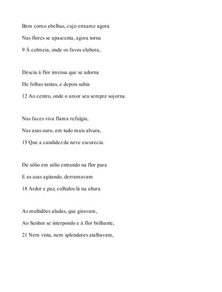 Bem como abelhas, cujo enxame agora 
Nas flores se apascenta, agora torna 
9 À colmeia, onde os favos elabora, 
Descia à flor imensa que se adorna 
De folhas tantas, e depois subia 
12 Ao centro, onde o amor seu sempre sojorna. 
Nas faces viva flama refulgia, 
Nas asas ouro, em tudo mais alvura, 
15 Que a candidez da neve escurecia. 
De sólio em sólio entrando na flor pura 
E as asas agitando, derramavam 
18 Ardor e paz, colhidos lá na altura. 
As multidões aladas, que giravam, 
Ao Senhor se interpondo e à flor brilhante, 
21 Nem vista, nem splendores atalhavam, 
 