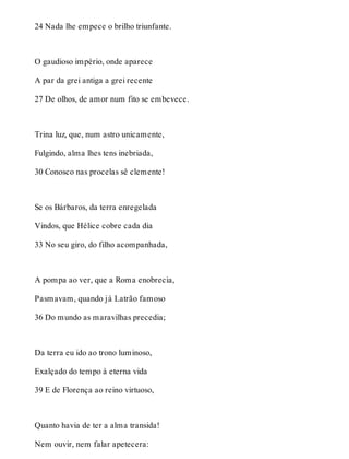 24 Nada lhe empece o brilho triunfante. 
O gaudioso império, onde aparece 
A par da grei antiga a grei recente 
27 De olhos, de amor num fito se embevece. 
Trina luz, que, num astro unicamente, 
Fulgindo, alma lhes tens inebriada, 
30 Conosco nas procelas sê clemente! 
Se os Bárbaros, da terra enregelada 
Vindos, que Hélice cobre cada dia 
33 No seu giro, do filho acompanhada, 
A pompa ao ver, que a Roma enobrecia, 
Pasmavam, quando já Latrão famoso 
36 Do mundo as maravilhas precedia; 
Da terra eu ido ao trono luminoso, 
Exalçado do tempo à eterna vida 
39 E de Florença ao reino virtuoso, 
Quanto havia de ter a alma transida! 
Nem ouvir, nem falar apetecera: 
 