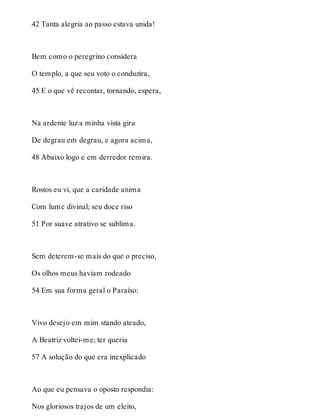 42 Tanta alegria ao passo estava unida! 
Bem como o peregrino considera 
O templo, a que seu voto o conduzira, 
45 E o que vê recontar, tornando, espera, 
Na ardente luz a minha vista gira 
De degrau em degrau, e agora acima, 
48 Abaixo logo e em derredor remira. 
Rostos eu vi, que a caridade anima 
Com lume divinal; seu doce riso 
51 Por suave atrativo se sublima. 
Sem deterem-se mais do que o preciso, 
Os olhos meus haviam rodeado 
54 Em sua forma geral o Paraíso: 
Vivo desejo em mim stando ateado, 
A Beatriz voltei-me; ter queria 
57 A solução do que era inexplicado 
Ao que eu pensava o oposto respondia: 
Nos gloriosos trajos de um eleito, 
 