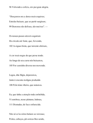 96 Volvendo a esfera, em paz goza alegria. 
“Desçamos ora a dores mais esquivas; 
Estrelas baixam, que ao partir surgiram; 
99 Demoras são defesas, são nocivas”. — 
Os nossos passos através seguiram 
Do círculo até fonte, que, fervendo, 
102 As águas brota, que torrente abriram, 
A cor mais negra do que persa tendo. 
Ao longo do seu curso nós baixamos, 
105 Por caminho diverso nos movendo. 
Lagoa, dita Stígia, deparamos, 
Junto à encosta maligna produzida 
108 Pelo triste ribeiro, que notamos. 
Eu, que tinha a atenção toda embebida, 
Vi sombras, nesse pântano, lodosas, 
111 Desnudas, de face enfurecida. 
Não só co’as mãos batiam-se raivosas; 
Peitos, cabeças, pés armas lhes sendo, 
 