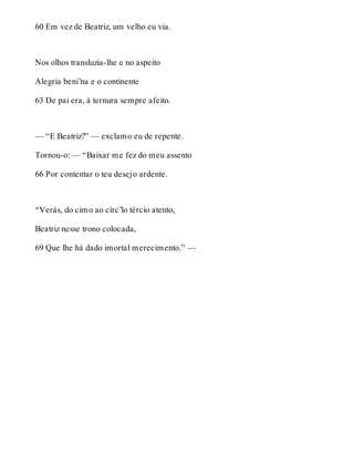 60 Em vez de Beatriz, um velho eu via. 
Nos olhos transluzia-lhe e no aspeito 
Alegria beni’na e o continente 
63 De pai era, à ternura sempre afeito. 
— “E Beatriz?” — exclamo eu de repente. 
Tornou-o: — “Baixar me fez do meu assento 
66 Por contentar o teu desejo ardente. 
“Verás, do cimo ao círc’lo tércio atento, 
Beatriz nesse trono colocada, 
69 Que lhe há dado imortal merecimento.” — 
 