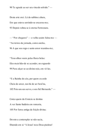 90 Te agrade ao ser seu vínculo solvido.” — 
Desta arte orei. Lá da sublime altura, 
Em que estava sorrindo-se encarou-me; 
93 Depois voltou-se à eterna Formosura. 
— “Por chegares” — o velho assim falou-me — 
“Ao termo da jornada, como anelas, 
96 A que seu rogo e santo amor mandou-me, 
“Teus olhos voem pelas flores belas: 
Eles mais hão-de se acender, no esguardo 
99 Para alçar-se ao divino raio, em vê-las. 
“E a Rainha do céu, por quem eu ardo 
Cheio de amor, nos há de ser beni’na, 
102 Pois sou seu servo, o seu fiel Bernardo.” — 
Como quem da Croácia se destina 
A ver Santo Sudário em romaria, 
105 Por fama antiga da feição divina; 
Devoto a contemplar se não sacia, 
Dizendo em si: “ó Jesus! meu Deus piedoso! 
 