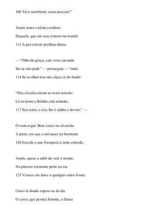 108 Tal o semblante vosso parecia!” 
Assim notei o afeito caridoso 
Daquele, que em seus êxtases no mundo 
111 A paz celeste prelibou ditoso. 
— “Filho da graça, este viver jucundo 
Ser-te não pode” — prosseguia — “noto, 
114 Se os olhos teus não alças cá do fundo. 
“Dos círculos atenta ao mais remoto: 
Lá no trono a Rainha está sentada; 
117 Seu reino, o céu, lhe é súdito e devoto.” — 
O rosto ergui. Bem como na alvorada 
A parte, em que o sol nasce no horizonte 
120 Excede a que franqueia à noite entrada, 
Assim, quase a subir de vale a monte, 
No píncaro eminente parte eu via 
123 Vencer em lume a qualquer outra fronte. 
Como lá donde espera-se do dia 
O carro, que perdeu Fetonte, a flama 
 