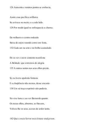 126 Aumenta e noutros pontos se embacia, 
Assim essa pacífica oriflama 
Se avivava no meio; e a cada lado 
129 Por modo igual se enfraquecia a chama. 
De milhares o centro rodeado 
Stava de anjos voando como em festa, 
132 Cada um na arte e no brilho assinalado. 
De os ver e ouvir contento manifesta 
A Beldade: que extremos de alegria 
135 A outros santos nos seus olhos presta. 
Se eu tivera opulenta fantasia 
E a eloqüência não menos, desse encanto 
138 Um só traço exprimir não poderia. 
No vivo lume e ao ver Bernardo quanto 
Os meus olhos, absortos, se fitavam, 
Volveu-lhe os seus, acesos de ardor tanto, 
142 Que a mais fervor meu êxtase enalçavam. 
 