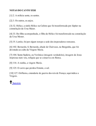 NOTAS DO CANTO XXXI 
[1] 2. A milícia santa, os santos. 
[2] 3. Os outros, os anjos. 
[3] 32. Hélice, a ninfa Hélice ou Calixto que foi transformada por Júpiter na 
constelação da Ursa Maior. 
[4] 33. Do filho acompanhada, o filho de Hélice foi transformado na constelação 
da Ursa Menor. 
[5] 35. Latrão, foi por algum tempo a sede dos imperadores romanos. 
[6] 102. Bernardo, S. Bernardo, abade de Clairvaux, na Borgonha, que foi 
devotado ao culto da Virgem Maria. 
[7] 104. Santo Sudário, ou Verônica (imagem verdadeira), imagem de Jesus 
impressa num véu, relíquia que se conserva em Roma. 
[8] 116. A rainha, a virgem Maria. 
[9] 125. O carro que perdeu Fetonte, o sol. 
[10] 127. Oriflama, estandarte de guerra dos reis de França; aqui indica a 
Virgem. 
Sumário 
 