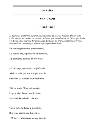 PARAÍSO 
CANTO XXXII 
S. Bernardo esclarece a Dante a composição da rosa do Paraíso. De um lado 
estão os santos cristãos; do outro os hebreus, que acreditaram no Cristo que devia 
vir. Entre uns e outros a Virgem Maria. Embaixo de Maria, mulheres hebréias; 
mais embaixo as crianças mortas logo depois do batismo. 
DE contemplar no seu prazer sorvido, 
De instruir-me, espontâneo, se incumbia, 
3 E este santo discurso há proferido: 
— “A chaga, que sarou e ungiu Maria 
Abrira a bela, que aos seus pés sentada 
6 Divisas, do homem no primeiro dia. 
“Stá na tércia fileira entronizada 
Logo abaixo Raquel; resplendente 
9 Ao lado Beatriz vês colocada. 
“Sara, Rebeca, Judite e a prudente 
Bisavó do cantor, que lamentara, 
12 Miserere clamando, a culpa ingente: 
 