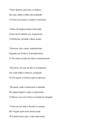 “Num degrau cada uma se depara 
Da rosa, folha a folha, descendendo 
15 Como seu nome a minha voz declara. 
“Estão, do degrau sétimo descendo, 
Como de lá subindo, em seguimento 
18 Hebréias, dividida a Rosa sendo: 
“Formam elas, assim, repartimento, 
Segundo em Cristo a fé predominara, 
21 Da santa escada em todo o comprimento. 
“Da parte, em que da flor se completara 
Em cada folha o número, exalçado 
24 Vês quem a Cristo no porvir sperara; 
“Da parte, onde o hemiciclo é sinalado 
De alguns lugares vagos, se apresenta 
27 Quem creu em Cristo ao mundo já chegado. 
“Como de um lado a divisão se ostenta, 
Da Virgem pelo trono demarcada 
30 E pelos mais, que a vista representa, 
 