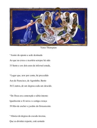Yates Thompson 
“Assim do oposto a sede destinada 
Ao que no ermo e martírio sempre há sido 
33 Santo e em dois anos da infernal estada, 
“Lugar que, tem por conta, há precedido 
Aos de Francisco, de Agostinho, Bento 
36 E outros, de um degrau cada um descido. 
“De Deus ora contempla o sábio intento: 
Igualmente a fé nova e a antiga crença 
39 Hão de encher o jardim do firmamento. 
“Abaixo do degrau da escada imensa, 
Que as divisões reparte, está sentado 
 