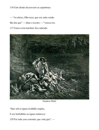 114 Com dentes laceravam-se espantosas. 
— “As almas, filho meu, que ora estás vendo 
São dos que” — disse o mestre — “venceu ira. 
117 Como certo também fica sabendo 
Gustave Doré 
“Que sob as águas multidão suspira, 
E em borbulhões as águas entumece 
120 Por toda essa extensão, que vista gira”. — 
 