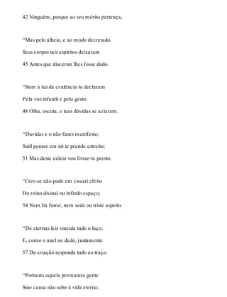 42 Ninguém, porque ao seu mérito pertença, 
“Mas pelo alheio, e ao modo decretado. 
Seus corpos tais espíritos deixaram 
45 Antes que discernir lhes fosse dado. 
“Bem à luz da evidência to declaram 
Pela voz infantil e pelo gesto: 
48 Olha, escuta, e tuas dúvidas se aclaram. 
“Duvidas e o não fazes manifesto; 
Sutil pensar em nó te prende estreito; 
51 Mas deste enleio vou livrar-te presto. 
“Crer-se não pode em casual efeito 
Do reino divinal no infindo espaço; 
54 Nem há fome, nem sede ou triste aspeito. 
“De eternas leis vincula tudo o laço, 
E, como o anel no dedo, justamente 
57 Da criação responde tudo ao traço. 
“Portanto aquela prematura gente 
Sine causa não sobe à vida eterna; 
 