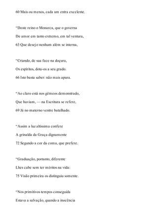 60 Mais ou menos, cada um entra excelente. 
“Deste reino o Monarca, que o governa 
De amor em tanto extremo, em tal ventura, 
63 Que desejo nenhum além se interna, 
“Criando, de sua face na doçura, 
Os espíritos, dota-os a seu grado. 
66 Isto basta saber: não mais apura. 
“Ao claro está nos gêmeos demonstrado, 
Que haviam, — na Escritura se refere, 
69 Já no materno ventre batalhado. 
“Assim a luz altíssima confere 
A grinalda da Graça dignamente 
72 Segundo a cor da coma, que prefere. 
“Graduação, portanto, diferente 
Lhes cabe sem ter méritos na vida: 
75 Visão primeira os distinguiu somente. 
“Nos primitivos tempos conseguida 
Estava a salvação, quando a inocência 
 