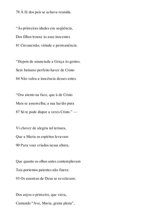 78 À fé dos pais se achava reunida. 
“Às primeiras idades em seqüência, 
Dos filhos trouxe às asas inocentes 
81 Circuncisão, virtude e permanência. 
“Depois de anunciada a Graça às gentes. 
Sem batismo perfeito haver de Cristo 
84 Não valeu a inocência desses entes. 
“Ora atento na face, que à de Cristo 
Mais se assemelha; a sua luz tão pura 
87 Só te pode dispor a veres Cristo.” — 
Vi chover de alegria tal ternura, 
Que a Maria os espíritos levavam 
90 Para voar criados nessa altura, 
Que quanto os olhos antes contemplavam 
Tais portentos patentes não fizera: 
93 Os assomos de Deus se revelavam. 
Dos anjos o primeiro, que viera, 
Cantando “Ave, Maria, gratia plena”, 
 