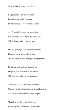 96 Ante Maria as asas estendera. 
Respondendo à divina cantilena 
De toda parte a gloriosa corte, 
99 Resplendeu cada face mais serena. 
— “Ó santo Pai, que a caridade forte 
Em prol meu fez deixar o doce assento, 
102 A ti marcado por eterna sorte, 
Diz-me que anjo com tal contentamento 
Da soberana a fronte olha divina, 
105 No amor mostra do fogo o encendimento.” — 
Desta arte inda vali-me da doutrina 
Daquele, que enlevava-se em Maria, 
108 Como no sol a estrela matutina. 
Tornou-me: — “Alacridade e bizarria, 
Quanta em anjo haver possa e nalma humana, 
111 Há nele; assim nos dá suma alegria: 
“Foi ele o que à bendita Soberana 
Levou a palma, o filho de Deus quando 
 
