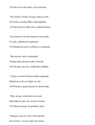 132 Que viveu de maná, revel, teimosa. 
“Em frente a Pedro vês que senta-se Ana, 
Tão leda a excelsa Filha contemplando, 
135 Que imóveis olhos tem, cantado hosana. 
“Em frente ao Pai dos homens venerando, 
É Luzia: a Beatriz há suplicado, 
138 Quando ias para o abismo te inclinando 
“Mas da tua visão o assinalado 
Tempo foge: paremos, pois, fazendo 
141 Do pano, que há, vestido bem talhado. 
“E para o Amor Primeiro olhos erguendo, 
Saibamos se do seu fulgor no seio 
144 Penetras, quanto possas te absorvendo. 
“Mas, de que retrocedas no receio, 
Movendo as asas, em vez de ir avante, 
147 Impetra graça, de piedade cheio, 
“Daquela, que em valer é tão pujante. 
Em mente a voz me segue fervoroso, 
 
