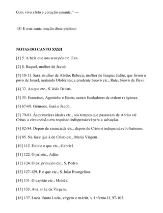 Com vivo afeto e coração amante.” — 
151 E esta santa oração disse piedoso: 
NOTAS DO CANTO XXXII 
[1] 5. A bela que aos seus pés etc. Eva. 
[2] 8. Raquel, mulher de Jacob. 
[3] 10-11. Sara, mulher de Abrão; Rebeca, mulher de Isaque; Judite, que livrou o 
povo de Israel, matando Olofernes; a prudente bisavó etc., Rute, bisavó de Davi. 
[4] 32. Ao que etc., S. João Batista. 
[5] 35. Francisco, Agostinho e Bento, santos fundadores de ordens religiosas. 
[6] 67-69. Gêmeos, Esaú e Jacob. 
[7] 79-81. Às primeiras idades etc., nos tempos que passaram de Abrão até 
Cristo, a circuncisão era requisito indispensável para a salvação. 
[8] 82-84. Depois de enunciada etc., depois de Cristo é indispensável o batismo. 
[9] 85. Na face que à de Cristo etc., Maria Virgem. 
[10] 112. Foi ele o que etc., Gabriel. 
[11] 122. O pai etc., Adão. 
[12] 124. O pai primeiro etc., S. Pedro. 
[13] 127-129. E o que etc., S. João Evangelista. 
[14] 131. O capitão etc., Moisés. 
[15] 133. Ana, mãe da Virgem. 
[16] 137. Luzia, Santa Luzia, virgem e mártir, v. Inferno II, 97-102. 
 
