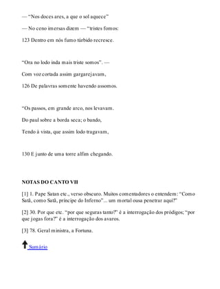 — “Nos doces ares, a que o sol aquece” 
— No ceno imersas dizem — “tristes fomos: 
123 Dentro em nós fumo túrbido recresce. 
“Ora no lodo inda mais triste somos”. — 
Com voz cortada assim gargarejavam, 
126 De palavras somente havendo assomos. 
“Os passos, em grande arco, nos levavam. 
Do paul sobre a borda seca; o bando, 
Tendo à vista, que assim lodo tragavam, 
130 E junto de uma torre alfim chegando. 
NOTAS DO CANTO VII 
[1] 1. Pape Satan etc., verso obscuro. Muitos comentadores o entendem: “Como 
Satã, como Satã, príncipe do Inferno”... um mortal ousa penetrar aqui?” 
[2] 30. Por que etc. “por que seguras tanto?” é a interrogação dos pródigos; “por 
que jogas fora?” é a interrogação dos avaros. 
[3] 78. Geral ministra, a Fortuna. 
Sumário 
 